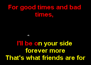 For good times and bad
times,

4

I'll be on your side
forever more
That's what friends are for