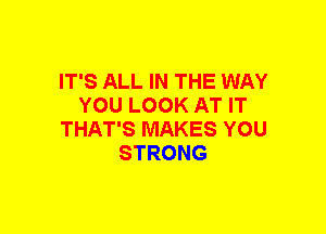 IT'S ALL IN THE WAY
YOU LOOK AT IT
THAT'S MAKES YOU
STRONG