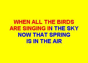 WHEN ALL THE BIRDS
ARE SINGING IN THE SKY
NOW THAT SPRING
IS IN THE AIR