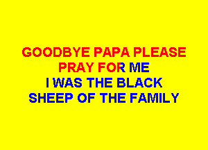 GOODBYE PAPA PLEASE
PRAY FOR ME
I WAS THE BLACK
SHEEP OF THE FAMILY