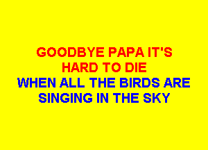 GOODBYE PAPA IT'S
HARD TO DIE
WHEN ALL THE BIRDS ARE
SINGING IN THE SKY