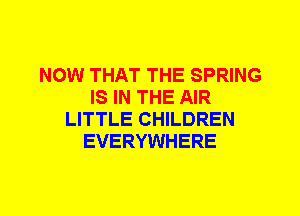 NOW THAT THE SPRING
IS IN THE AIR
LITTLE CHILDREN
EVERYWHERE