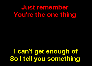 Just remember
You're the one thing

I can't get enough of
So I tell you something