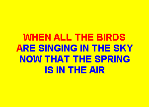 WHEN ALL THE BIRDS
ARE SINGING IN THE SKY
NOW THAT THE SPRING
IS IN THE AIR