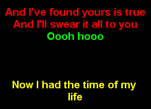 And I've found yours is 'true
And I'll swear it all to you
Oooh hooo

Now I had the time of my
life