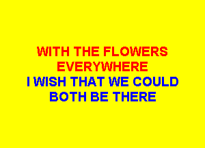 WITH THE FLOWERS
EVERYWHERE
I WISH THAT WE COULD
BOTH BE THERE