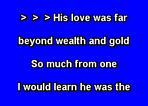 p .sa His love was far

beyond wealth and gold

So much from one

I would learn he was the