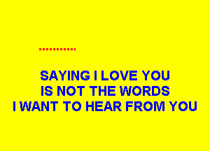 SAYING I LOVE YOU
IS NOT THE WORDS
I WANT TO HEAR FROM YOU