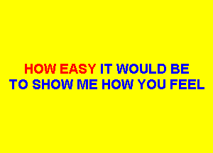 HOW EASY IT WOULD BE
TO SHOW ME HOW YOU FEEL