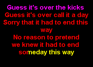 Guess it's over the kicks
Guess it's over call it a day
Sorry that it had to end this

way
No reason to pretend
we knew it had to end
someday this way