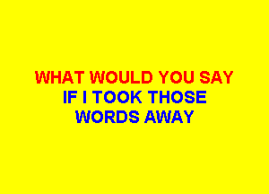 WHAT WOULD YOU SAY
IF I TOOK THOSE
WORDS AWAY