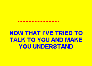 NOW THAT I'VE TRIED TO
TALK TO YOU AND MAKE
YOU UNDERSTAND