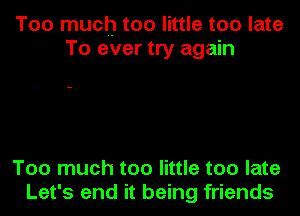 Too much-too little too late
To ever try again

Too much too little too late
Let's end it being friends