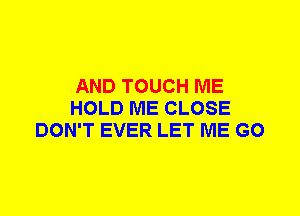 AND TOUCH ME
HOLD ME CLOSE
DON'T EVER LET ME G0