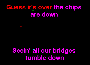 Guess it's over the chips
are down

Seein' all our bridges
tumble down