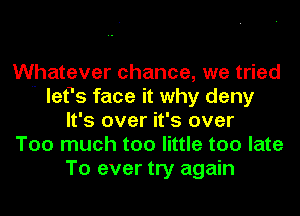 Whatever chance, we tried
 lefs face it why deny
It's over it's over
Too much too little too late
To ever try again