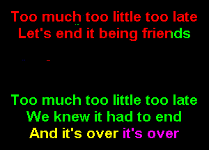 Too much-too little too late
Let's end it being friends

Too much too little too late
We knew it had to end
And it's over it's over