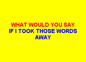 WHAT WOULD YOU SAY
IF I TOOK THOSE WORDS
AWAY