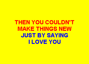 THEN YOU COULDN'T
MAKE THINGS NEW
JUST BY SAYING
I LOVE YOU