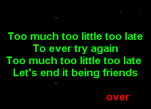 Too much too little too late
 To ever try again

Too much too little too late
Let's end it being friends

over