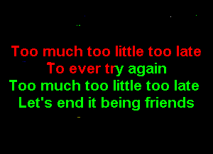 Too much too little too late
 To ever try again

Too much too little too late
Let's end it being friends