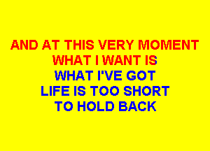 AND AT THIS VERY MOMENT
WHAT I WANT IS
WHAT I'VE GOT

LIFE IS TOO SHORT
TO HOLD BACK