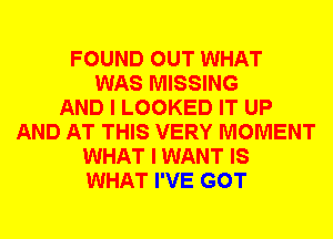 FOUND OUT WHAT
WAS MISSING
AND I LOOKED IT UP
AND AT THIS VERY MOMENT
WHAT I WANT IS
WHAT I'VE GOT