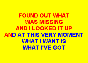 FOUND OUT WHAT
WAS MISSING
AND I LOOKED IT UP
AND AT THIS VERY MOMENT
WHAT I WANT IS
WHAT I'VE GOT