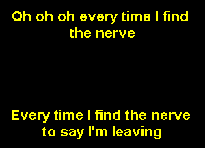 Oh oh oh every time I find
the nerve

Every time I find the nerve
to say I'm leaving