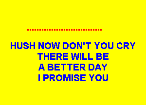 HUSH NOW DON'T YOU CRY
THERE WILL BE
A BETTER DAY
I PROMISE YOU