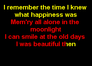 I remember the time I knew
what happiness was
Mem'ry all alone in the
moonlight
I can smile at the old days
I was beautiful then