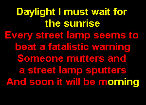 Daylight I must wait for
the sunrise
Every street lamp seems to
beat a fatalistic warning
Someone mutters and
a street lamp sputters
And soon it will be morning