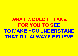 WHAT WOULD IT TAKE
FOR YOU TO SEE
TO MAKE YOU UNDERSTAND
THAT I'LL ALWAYS BELIEVE