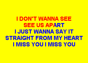 I DON'T WANNA SEE
SEE US APART
I JUST WANNA SAY IT
STRAIGHT FROM MY HEART
I MISS YOU I MISS YOU