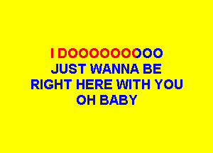 I D000000000
JUST WANNA BE
RIGHT HERE WITH YOU
0H BABY