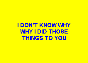 I DON'T KNOW WHY
WHY I DID THOSE
THINGS TO YOU