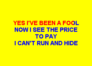 YES I'VE BEEN A FOOL
NOW I SEE THE PRICE
TO PAY
I CAN'T RUN AND HIDE