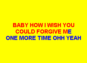 BABY HOW I WISH YOU
COULD FORGIVE ME
ONE MORE TIME OHH YEAH