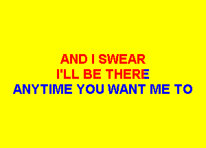 AND I SWEAR
I'LL BE THERE
ANYTIME YOU WANT ME TO