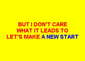 BUT I DON'T CARE
WHAT IT LEADS TO
LET'S MAKE A NEW START