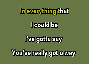 In everything that
I could be

I've gotta say

You've teally got a (way