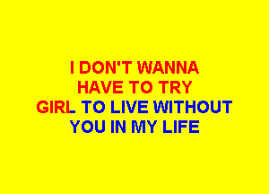 I DON'T WANNA
HAVE TO TRY
GIRL TO LIVE WITHOUT
YOU IN MY LIFE