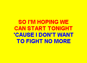 SO I'M HOPING WE
CAN START TONIGHT
'CAUSE I DON'T WANT

TO FIGHT NO MORE