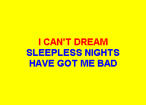 I CAN'T DREAM
SLEEPLESS NIGHTS
HAVE GOT ME BAD