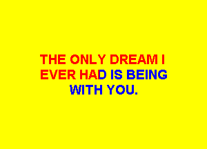 THE ONLY DREAM I
EVER HAD IS BEING
WITH YOU.