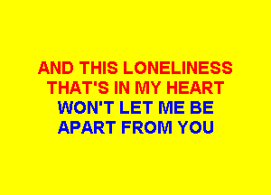 AND THIS LONELINESS
THAT'S IN MY HEART
WON'T LET ME BE
APART FROM YOU