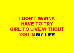 I DON'T WANNA
HAVE TO TRY
GIRL TO LIVE WITHOUT
YOU IN MY LIFE