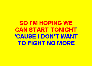 SO I'M HOPING WE
CAN START TONIGHT
'CAUSE I DON'T WANT

TO FIGHT NO MORE