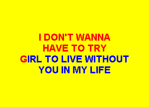 I DON'T WANNA
HAVE TO TRY
GIRL TO LIVE WITHOUT
YOU IN MY LIFE