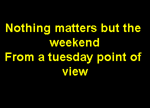 Nothing matters but the
weekend

From a tuesday point of
view